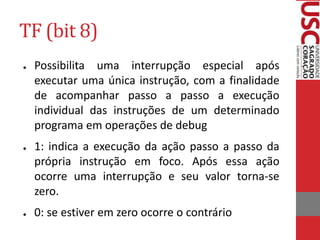 TF (bit 8)
● Possibilita uma interrupção especial após
executar uma única instrução, com a finalidade
de acompanhar passo a passo a execução
individual das instruções de um determinado
programa em operações de debug
● 1: indica a execução da ação passo a passo da
própria instrução em foco. Após essa ação
ocorre uma interrupção e seu valor torna-se
zero.
● 0: se estiver em zero ocorre o contrário
 