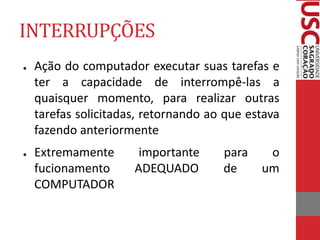 INTERRUPÇÕES
● Ação do computador executar suas tarefas e
ter a capacidade de interrompê-las a
quaisquer momento, para realizar outras
tarefas solicitadas, retornando ao que estava
fazendo anteriormente
● Extremamente importante para o
fucionamento ADEQUADO de um
COMPUTADOR
 