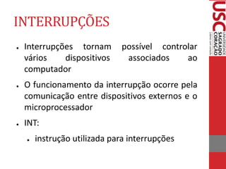 INTERRUPÇÕES
● Interrupções tornam possível controlar
vários dispositivos associados ao
computador
● O funcionamento da interrupção ocorre pela
comunicação entre dispositivos externos e o
microprocessador
● INT:
● instrução utilizada para interrupções
 