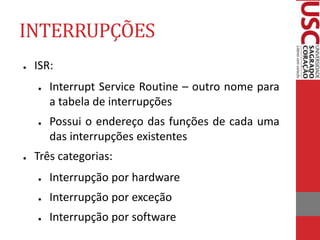INTERRUPÇÕES
● ISR:
● Interrupt Service Routine – outro nome para
a tabela de interrupções
● Possui o endereço das funções de cada uma
das interrupções existentes
● Três categorias:
● Interrupção por hardware
● Interrupção por exceção
● Interrupção por software
 