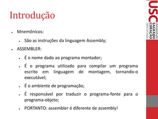 Introdução
● Mnemônicos:
● São as instruções da linguagem Assembly;
● ASSEMBLER:
● É o nome dado ao programa montador;
● É o programa utilizado para compilar um programa
escrito em linguagem de montagem, tornando-o
executável;
● É o ambiente de programação;
● É responsável por traduzir o programa-fonte para o
programa-objeto;
● PORTANTO: assembler é diferente de assembly!
 