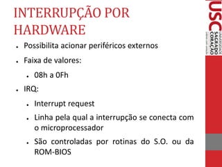 INTERRUPÇÃO POR
HARDWARE
● Possibilita acionar periféricos externos
● Faixa de valores:
● 08h a 0Fh
● IRQ:
● Interrupt request
● Linha pela qual a interrupção se conecta com
o microprocessador
● São controladas por rotinas do S.O. ou da
ROM-BIOS
 