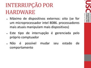 INTERRUPÇÃO POR
HARDWARE
● Máximo de dispositivos externos: oito (se for
um microprocessador intel 8086. processadores
mais atuais manipulam mais dispositivos)
● Este tipo de interrupção é gerenciada pelo
próprio comptuador
● Não é possível mudar seu estado de
comportamento
 