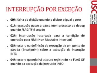 INTERRUPÇÃO POR EXCEÇÃO
● 00h: falha de divisão quando o divisor é igual a zero
● 01h: execução passo a passo num processo de debug
quando FLAG TF é setado
● 02h: interrupção reservada para a condição de
operação para NMI (Non Maskable Interrupt)
● 03h: ocorre na definição da execução de um ponto de
parada (Breakpoint) sobre a execução da instrução
INT3
● 04h: ocorre quando há estouro registrado no FLAG OF
quando da execução da instrução INTO
 