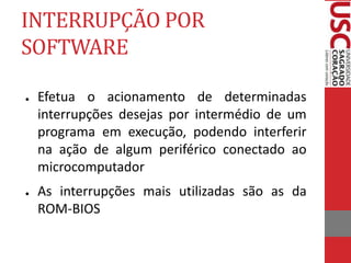 INTERRUPÇÃO POR
SOFTWARE
● Efetua o acionamento de determinadas
interrupções desejas por intermédio de um
programa em execução, podendo interferir
na ação de algum periférico conectado ao
microcomputador
● As interrupções mais utilizadas são as da
ROM-BIOS
 