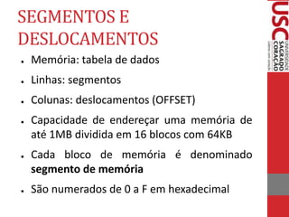 SEGMENTOS E
DESLOCAMENTOS
● Memória: tabela de dados
● Linhas: segmentos
● Colunas: deslocamentos (OFFSET)
● Capacidade de endereçar uma memória de
até 1MB dividida em 16 blocos com 64KB
● Cada bloco de memória é denominado
segmento de memória
● São numerados de 0 a F em hexadecimal
 