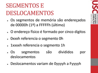 SEGMENTOS E
DESLOCAMENTOS
● Os segmentos de memória são endereçados
de 00000h (1º) a FFFFFh (último)
● O endereço físico é formado por cinco digitos
● 0xxxh referencia o segmento 0h
● 1xxxxh referencia o segmento 1h
● Os segmentos são divididos por
deslocamentos
● Deslocamentos variam de 0yyyyh a Fyyyyh
 