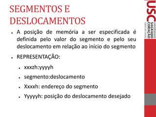 SEGMENTOS E
DESLOCAMENTOS
● A posição de memória a ser especificada é
definida pelo valor do segmento e pelo seu
deslocamento em relação ao início do segmento
● REPRESENTAÇÃO:
● xxxzh:yyyyh
● segmento:deslocamento
● Xxxxh: endereço do segmento
● Yyyyyh: posição do deslocamento desejado
 