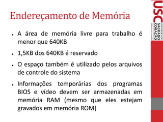 Endereçamento de Memória
● A área de memória livre para trabalho é
menor que 640KB
● 1,5KB dos 640KB é reservado
● O espaço também é utilizado pelos arquivos
de controle do sistema
● Informações temporárias dos programas
BIOS e vídeo devem ser armazenadas em
memória RAM (mesmo que eles estejam
gravados em memória ROM)
 