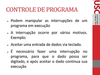 CONTROLE DE PROGRAMA
● Podem manipular as interrupções de um
programa em execução
● A interrupção ocorre por vários motivos.
Exemplo:
● Aceitar uma entrada de dados via teclado.
● É necessário fazer uma interrupção no
programa, para que o dado possa ser
digitado, e após aceitar o dado continua sua
execução
 