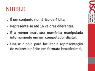 NIBBLE
● É um conjunto numérico de 4 bits;
● Representa-se até 16 valores diferentes;
● É a menor estrutura numérica manipulada
internamente em um computador digital;
● Usa-se nibble para facilitar a representação
de valores binários em formato hexadecimal;
 