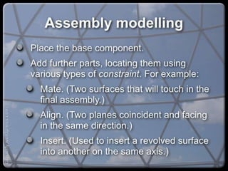 Assembly modelling
Place the base component.
Add further parts, locating them using various
types of constraint. For example:
Mate. (Two surfaces that will touch in the
final assembly.)
Align. (Two planes coincident and facing in
the same direction.)
Insert. (Used to insert a revolved surface into
another on the same axis.)
capacify.wordpress.com
 