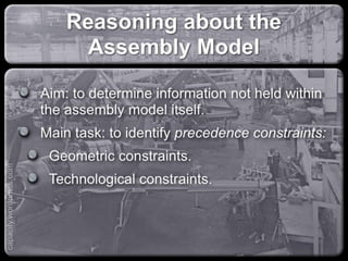 Reasoning about the Assembly
Model
Aim: to determine information not held within
the assembly model itself.
Main task: to identify precedence constraints:
Geometric constraints.
Technological constraints.
capacify.wordpress.com
 
