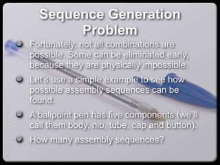 Sequence Generation Problem
Fortunately, not all combinations are possible.
Some can be eliminated early, because they are
physically impossible.
Let’s use a simple example to see how possible
assembly sequences can be found.
A ballpoint pen has five components (we’ll call
them body, nib, tube, cap and button).
How many assembly sequences?
capacify.wordpress.com
 