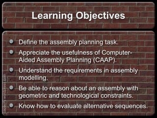 Define the assembly planning task.
Appreciate the usefulness of Computer-Aided
Assembly Planning (CAAP).
Understand the requirements in assembly
modelling.
Be able to reason about an assembly with
geometric and technological constraints.
Know how to evaluate alternative sequences.
Learning Objectives
capacify.wordpress.com
 