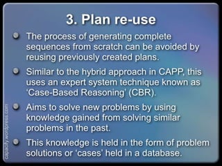 3. Plan re-use
The process of generating complete sequences
from scratch can be avoided by reusing previously
created plans.
Similar to the hybrid approach in CAPP, this uses an
expert system technique known as ‘Case-Based
Reasoning’ (CBR).
Aims to solve new problems by using knowledge
gained from solving similar problems in the past.
This knowledge is held in the form of problem
solutions or ‘cases’ held in a database.
capacify.wordpress.com
 