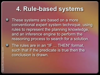 4. Rule-based systems
These systems are based on a more conventional
expert system technique, using rules to
represent the planning knowledge, and an
inference engine to perform the reasoning
process to search for a solution.
The rules are in an “IF ... THEN” format, such
that if the predicate is true then the conclusion
is drawn.
capacify.wordpress.com
 