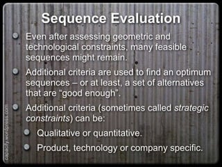 Sequence Evaluation
Even after assessing geometric and technological
constraints, many feasible sequences might
remain.
Additional criteria are used to find an optimum
sequences – or at least, a set of alternatives that
are “good enough”.
Additional criteria (sometimes called strategic
constraints) can be:
Qualitative or quantitative.
Product, technology or company specific.
capacify.wordpress.com
 