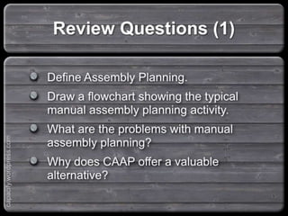 Define Assembly Planning.
Draw a flowchart showing the typical manual
assembly planning activity.
What are the problems with manual assembly
planning?
Why does CAAP offer a valuable alternative?
Review Questions (1)
capacify.wordpress.com
 