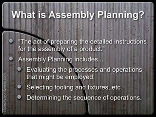 What is Assembly Planning?
“The act of preparing the detailed instructions for
the assembly of a product.”
Assembly Planning includes...
Evaluating the processes and operations that
might be employed.
Selecting tooling and fixtures, etc.
Determining the sequence of operations.
capacify.wordpress.com
 