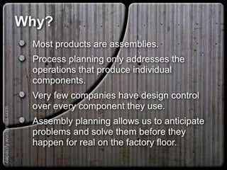 Why?
Most products are assemblies.
Process planning only addresses the operations
that produce individual components.
Very few companies have design control over
every component they use.
Assembly planning allows us to anticipate
problems and solve them before they happen for
real on the factory floor.
capacify.wordpress.com
 