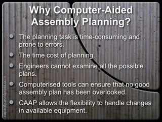 Why Computer-Aided Assembly
Planning?
The planning task is time-consuming and prone to
errors.
The time cost of planning.
Engineers cannot examine all the possible plans.
Computerised tools can ensure that no good
assembly plan has been overlooked.
CAAP allows the flexibility to handle changes in
available equipment.
capacify.wordpress.com
 