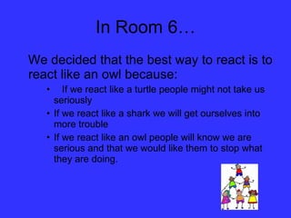 In Room 6… We decided that the best way to react is to react like an owl because: If we react like a turtle people might not take us  seriously If we react like a shark we will get ourselves into more trouble  If we react like an owl people will know we are serious and that we would like them to stop what they are doing. 
