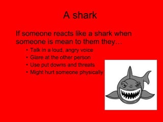 A shark  If someone reacts like a shark when someone is mean to them they… Talk in a loud, angry voice Glare at the other person  Use put downs and threats Might hurt someone physically 