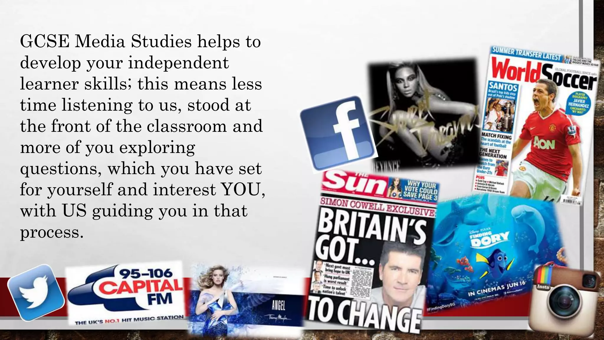 GCSE Media Studies helps to
develop your independent
learner skills; this means less
time listening to us, stood at
the front of the classroom and
more of you exploring
questions, which you have set
for yourself and interest YOU,
with US guiding you in that
process.
 