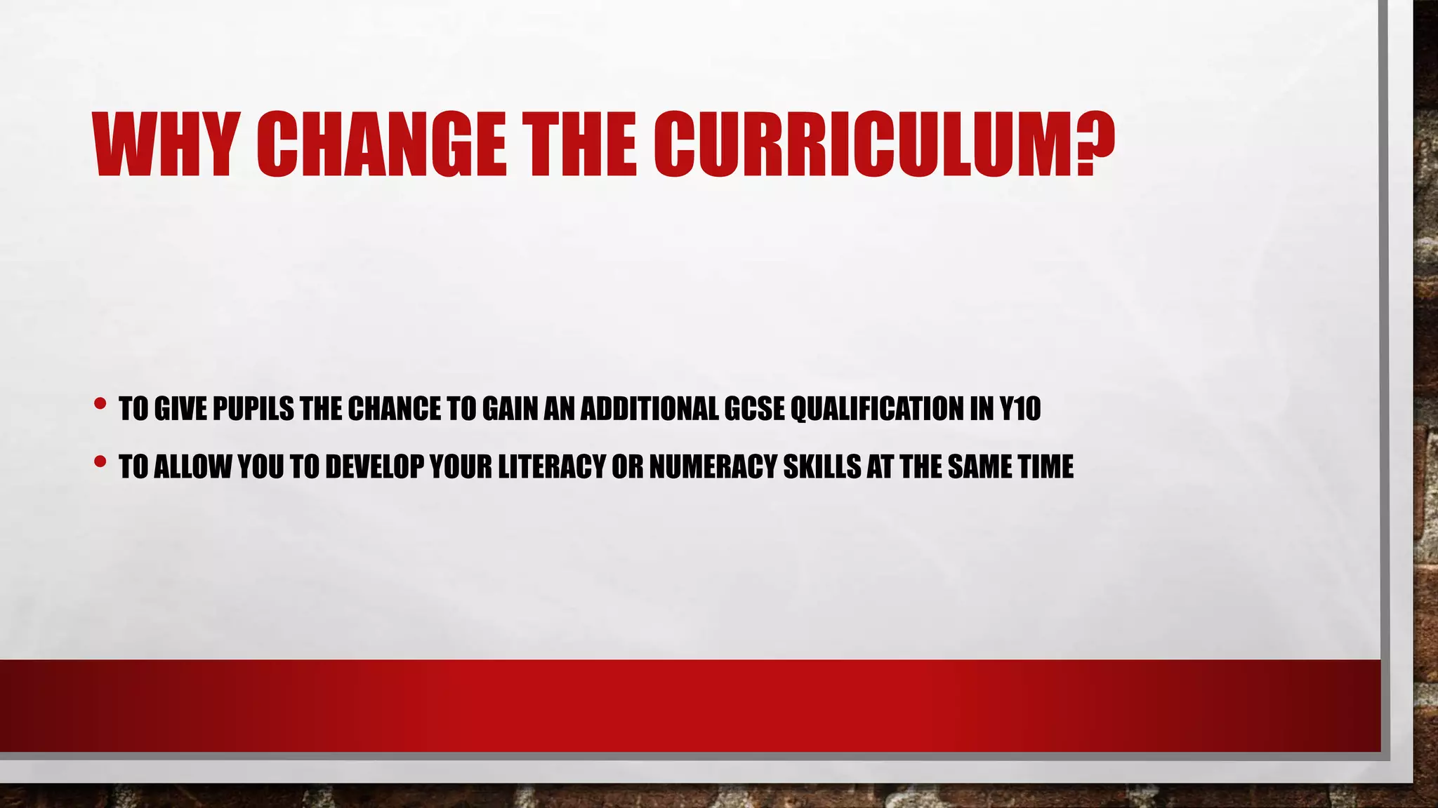 WHY CHANGE THE CURRICULUM?
• TO GIVE PUPILS THE CHANCE TO GAIN AN ADDITIONAL GCSE QUALIFICATION IN Y10
• TO ALLOW YOU TO DEVELOP YOUR LITERACY OR NUMERACY SKILLS AT THE SAME TIME
 
