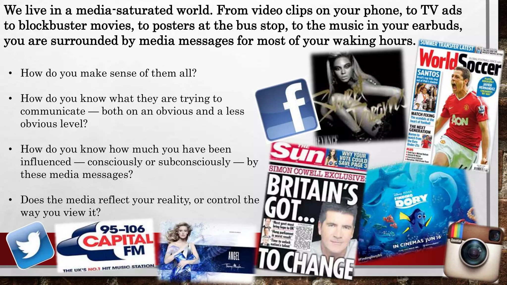 • How do you make sense of them all?
• How do you know what they are trying to
communicate — both on an obvious and a less
obvious level?
• How do you know how much you have been
influenced — consciously or subconsciously — by
these media messages?
• Does the media reflect your reality, or control the
way you view it?
We live in a media-saturated world. From video clips on your phone, to TV ads
to blockbuster movies, to posters at the bus stop, to the music in your earbuds,
you are surrounded by media messages for most of your waking hours.
 