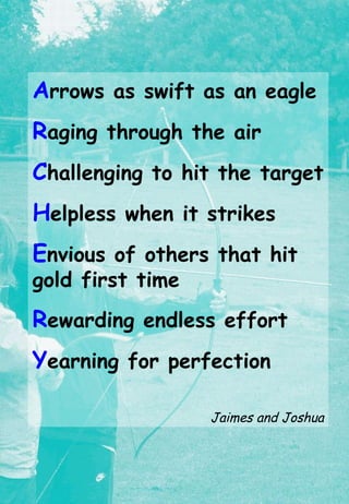 A rrows as swift as an eagle R aging through the air C hallenging to hit the target H elpless when it strikes E nvious of others that hit  gold first time R ewarding endless effort Y earning for perfection Jaimes and Joshua 