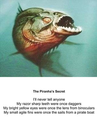 The Piranha’s Secret I’ll never tell anyone My razor sharp teeth were once daggers My bright yellow eyes were once the len...