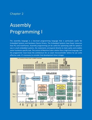Chapter 2
Assembly
Programming I
The assembly language is a low-level programming language that is particularly useful for
Embedded Systems and Hardware Device Drivers. The Embedded Systems have fewer resources
than PCs and mainframes. Assembly programming can be useful for optimizing code for speed or
size in small embedded systems, the statements correspond directly to clock cycles and enables
easier hardware-specific task. The control of Machine Code is better than a high level language, but
the programmer must know the architecture for an exact microcontroller before he can write
effective code. It’s necessary to consider that development time is longer.
 