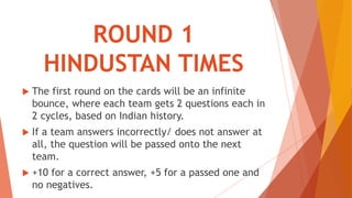 ROUND 1
HINDUSTAN TIMES
 The first round on the cards will be an infinite
bounce, where each team gets 2 questions each in
2 cycles, based on Indian history.
 If a team answers incorrectly/ does not answer at
all, the question will be passed onto the next
team.
 +10 for a correct answer, +5 for a passed one and
no negatives.
 