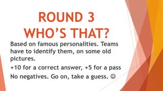 ROUND 3
WHO’S THAT?
Based on famous personalities. Teams
have to identify them, on some old
pictures.
+10 for a correct answer, +5 for a pass
No negatives. Go on, take a guess. 
 