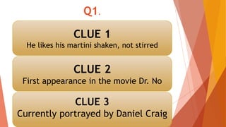 Q1.
CLUE 1
He likes his martini shaken, not stirred
CLUE 2
First appearance in the movie Dr. No
CLUE 3
Currently portrayed by Daniel Craig
 