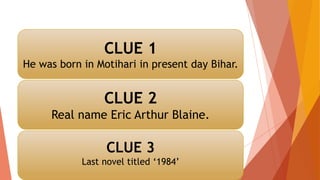 CLUE 1
He was born in Motihari in present day Bihar.
CLUE 2
Real name Eric Arthur Blaine.
CLUE 3
Last novel titled ‘1984’
 