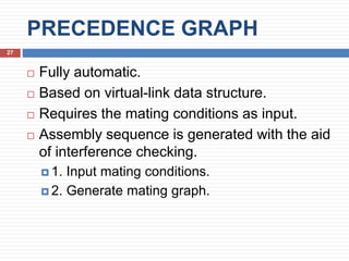 PRECEDENCE GRAPH
27
 Fully automatic.
 Based on virtual-link data structure.
 Requires the mating conditions as input.
 Assembly sequence is generated with the aid
of interference checking.
 1. Input mating conditions.
 2. Generate mating graph.
 