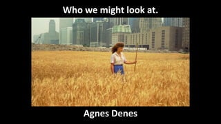 Who we might look at.
Agnes Denes
 