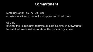 Mornings of 08, 15, 22, 29 June
creative sessions at school – in space and in art room.
06 July
student trip to Jubilant! host venue, Red Gables, in Stowmarket
to install art work and learn about the community venue.
Commitment
 