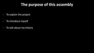 The purpose of this assembly
- To explain the project
- To introduce myself
- To talk about my history
 