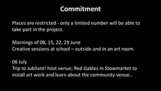 Commitment
Places are restricted - only a limited number will be able to
take part in the project.
Mornings of 08, 15, 22, 29 June
Creative sessions at school – outside and in an art room.
06 July
Trip to Jubilant! host venue; Red Gables in Stowmarket to
install art work and learn about the community venue..
 