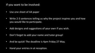If you want to be involved:
• Use one sheet of A4 paper
• Write 2-3 sentences telling us why the project inspires you and how
you would like to participate.
• Add designs and suggestions of your own if you wish.
• Don’t forget to add your name and tutor group!
• And be quick! The deadline is 4pm Friday 27 May.
• Hand your entries in at reception.
 