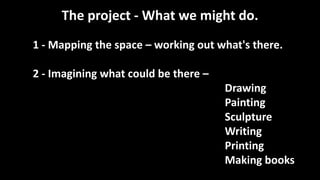 The project - What we might do.
1 - Mapping the space – working out what's there.
2 - Imagining what could be there –
Drawing
Painting
Sculpture
Writing
Printing
Making books
 