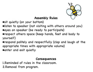 Assembly Rules
•sit quietly (on your bottom)
•listen to speaker (not visiting with others around you)
•eyes on speaker (be ready to participate)
•respect others space (keep hands, feet and body to
yourself)
•respond politely and respectfully (clap and laugh at the
appropriate times with appropriate volume)
•enter and exit quietly
Consequences
1.Reminded of rules in the classroom.
2.Removal from program.

 