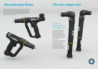 The pistol gripTensor The two trigger tool
TheTensor ETP STR61 is a fast, light, robust tool offering impressive
ergonomic features.The STR61 motor has improved cooling and
gives a tool that is up to 45% faster than its predecessors and 30%
lighter. A built- in torque transducer allows best possible tightening
accuracy, reducing the need for reworking while ensuring that all
tightening data can be recorded.
TheTensor STRTwoTrigger
Tool eliminates the need of a
pretightening tool. First the
operator uses the upper, one
handed pistol grip, to pretighten,
leaving the other hand free. And
then with two hands on the tool,
the lower trigger to tighten to
desired torque.
An accurate and reliable tool that
has a market leading accuracy,
thanks to it's innovative
placement of the transducer.
Increasing accuracy to 2,5%.
This increases process reliability,
minimizing risk for recall and
reducing assembly problems.
Cycle time
savings with our
two trigger tool
More
informatio
n
onwww.
atlascopco.
com
 