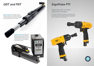 The PST press spindle is using the same
powerful motor as our QST tightening
spindles as well as the same controller
PowerMACS 4000.Thanks to this you can
achieve high level of commonality on
your assembly line for both tightening
and pressing operations.
The QST nutrunners are available in several
different models e.g. in-line, offset, angle head ,
U-shaped and many more.The tool is designed to
be durable, reliable and productive.The standard
torque range of QST is from 2 -1750 Nm
QST and PST ErgoPulse PTI
ErgoPulse PTI is designed for industrial users, who has a need
for a robust one hand tool. Robust tool means a low investment
cost in a long run. It has the highest uptime among pulse tools,
and the oil refill has been made very easy.
Tightening with air tools –
pulse tool innovation
More
informatio
n
onwww.
atlascopco.
com
 