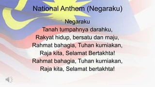 National Anthem (Negaraku)
Negaraku
Tanah tumpahnya darahku,
Rakyat hidup, bersatu dan maju,
Rahmat bahagia, Tuhan kurniakan,
Raja kita, Selamat Bertakhta!
Rahmat bahagia, Tuhan kurniakan,
Raja kita, Selamat bertakhta!
 