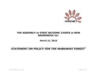 THE ASSEMBLY OF FIRST NATIONS’ CHIEFS IN NEW
                        BRUNSWICK INC.

                          March 31, 2010



   STATEMENT ON POLICY FOR THE WABANAKI FOREST1




AFNCNB March 31, 2011                                Page 1 of 14
 